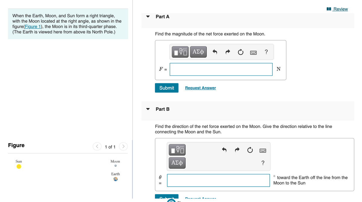 I Review
When the Earth, Moon, and Sun form a right triangle,
with the Moon located at the right angle, as shown in the
figure(Figure 1), the Moon is in its third-quarter phase.
(The Earth is viewed here from above its North Pole.)
Part A
Find the magnitude of the net force exerted on the Moon.
Πνα ΑΣφ
?
F =
N
Submit
Request Answer
Part B
Find the direction of the net force exerted on the Moon. Give the direction relative to the line
connecting the Moon and the Sun.
Figure
1 of 1
Sun
ΑΣφ
Моon
?
Earth
toward the Earth off the line from the
Moon to the Sun
O I|

