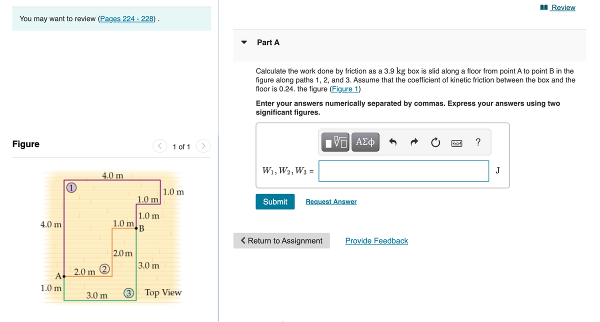 I Review
You may want to review (Pages 224 - 228) .
▼
Part A
Calculate the work done by friction as a 3.9 kg box is slid along a floor from point A to point B in the
figure along paths 1, 2, and 3. Assume that the coefficient of kinetic friction between the box and the
floor is 0.24. the figure (Figure 1)
Enter your answers numerically separated by commas. Express your answers using two
significant figures.
Figure
1 of 1
?
4.0 m
W1, W2, W3
J
%3D
| 1.0 m
1.0 m
Submit
Request Answer
1.0 m
1.0 m
B
4.0 m
< Return to Assignment
Provide Feedback
2.0 m
3.0 m
2.0 m
A
1.0 m
3.0 m
3
Top View
