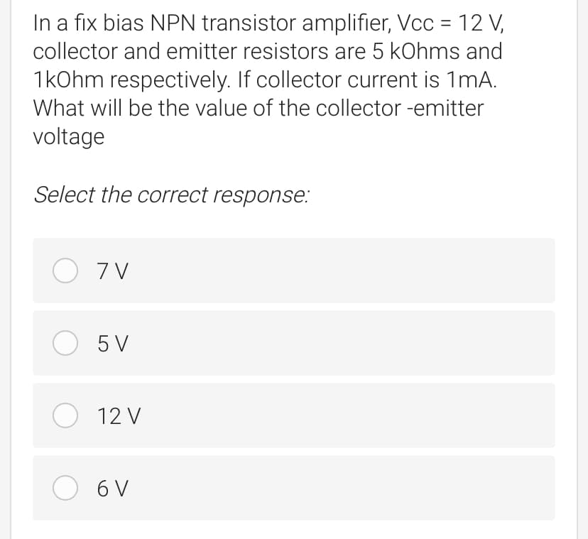 In a fix bias NPN transistor amplifier, Vcc = 12 V,
collector and emitter resistors are 5 kOhms and
1kOhm respectively. If collector current is 1mA.
What will be the value of the collector -emitter
voltage
Select the correct response:
O 7 V
O 5 V
O 12 V
O 6 V
