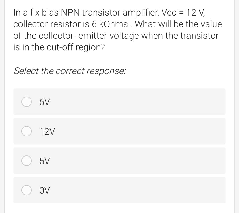 In a fix bias NPN transistor amplifier, Vcc = 12 V,
collector resistor is 6 kOhms . What will be the value
of the collector -emitter voltage when the transistor
is in the cut-off region?
Select the correct response:
O 6V
O 12V
O 5V
OV
