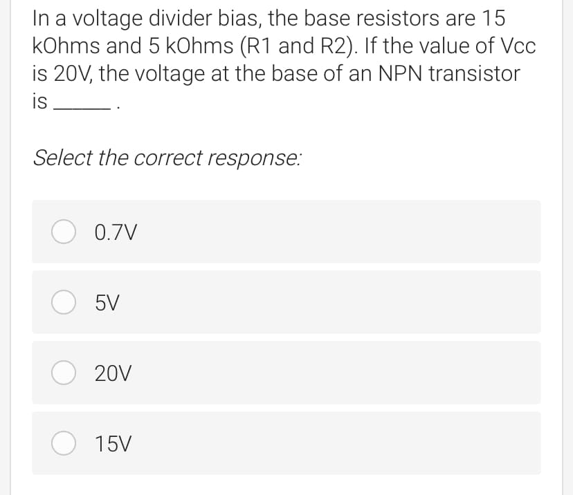 In a voltage divider bias, the base resistors are 15
kOhms and 5 kOhms (R1 and R2). If the value of Vcc
is 20V, the voltage at the base of an NPN transistor
is
Select the correct response:
O 0.7V
O 5V
O 20V
O 15V

