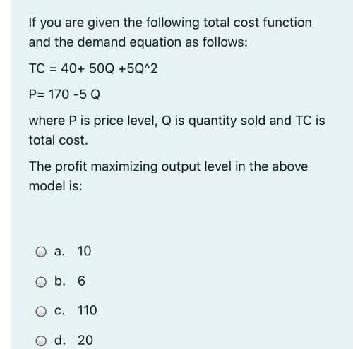 If you are given the following total cost function
and the demand equation as follows:
TC = 40+ 50Q +5Q^2
P= 170 -5 Q
where P is price level, Q is quantity sold and TC is
total cost.
The profit maximizing output level in the above
model is:
O a. 10
O b. 6
O c. 110
O d. 20
