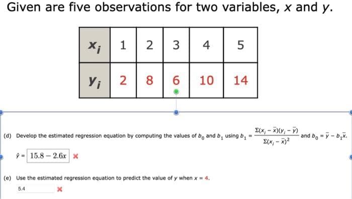 Given are five observations for two variables, x and y.
2
3
4
5
Y;
8
6.
10
14
2(x, - x)(Y, - F)
2(x, - x)2
(d) Develop the estimated regression equation by computing the values of b, and b, using b,
and b, = y- b,x.
9-15.8-2.6x x
(e) Use the estimated regression equation to predict the value of y when x = 4.
5.4
2.
