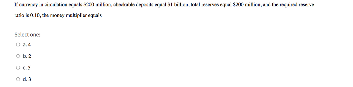 If currency in circulation equals $200 million, checkable deposits equal $1 billion, total reserves equal $200 million, and the required reserve
ratio is 0.10, the money multiplier equals
Select one:
O a. 4
O b. 2
O c.5
O d. 3
