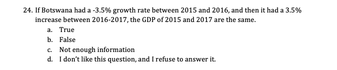 24. If Botswana had a -3.5% growth rate between 2015 and 2016, and then it had a 3.5%
increase between 2016-2017, the GDP of 2015 and 2017 are the same.
a. True
b. False
c. Not enough information
d. I don't like this question, and I refuse to answer it.
