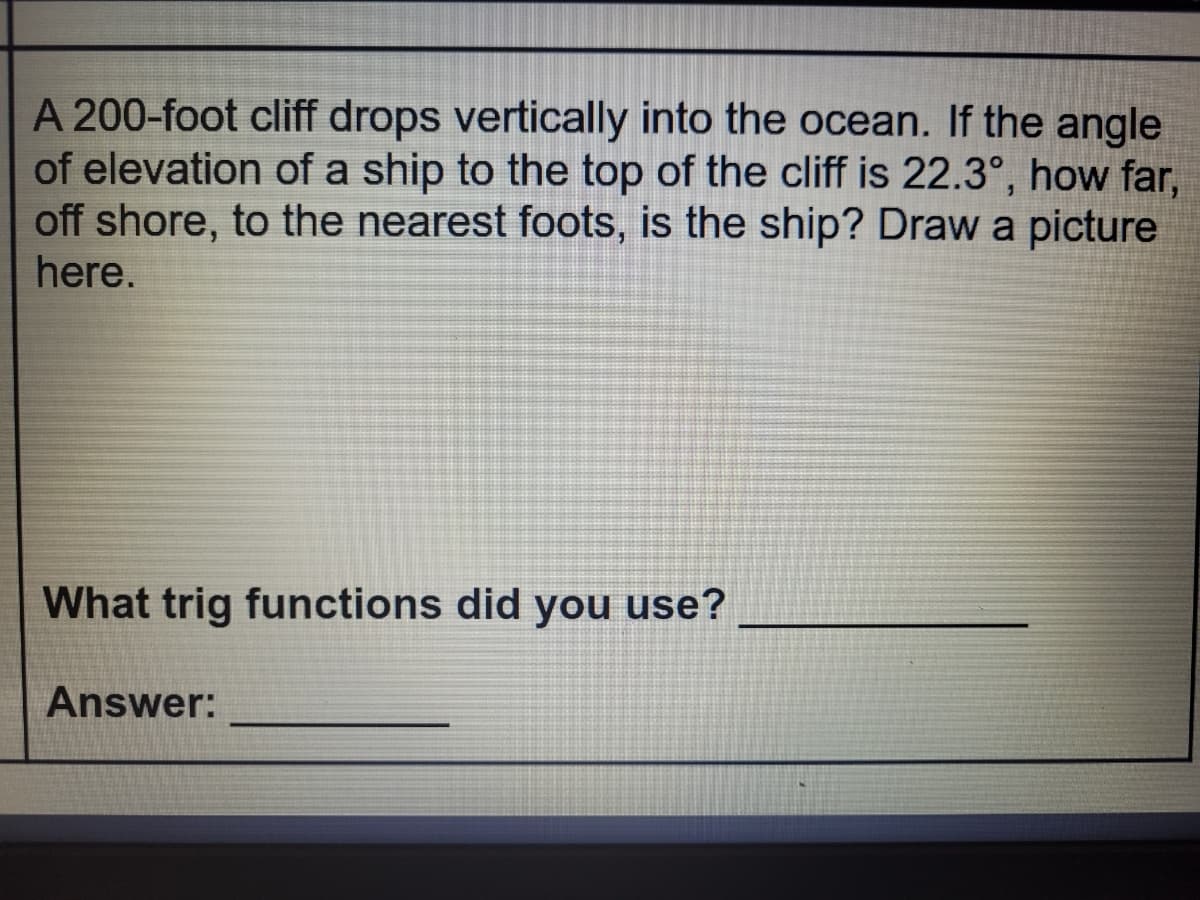 A 200-foot cliff drops vertically into the ocean. If the angle
of elevation of a ship to the top of the cliff is 22.3°, how far,
off shore, to the nearest foots, is the ship? Draw a picture
here.
What trig functions did you use?
Answer:
