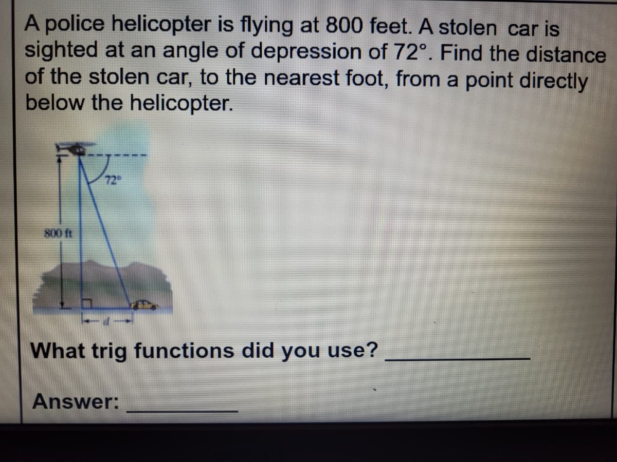 A police helicopter is flying at 800 feet. A stolen car is
sighted at an angle of depression of 72°. Find the distance
of the stolen car, to the nearest foot, from a point directly
below the helicopter.
72
800 ft
What trig functions did you use?
Answer:
