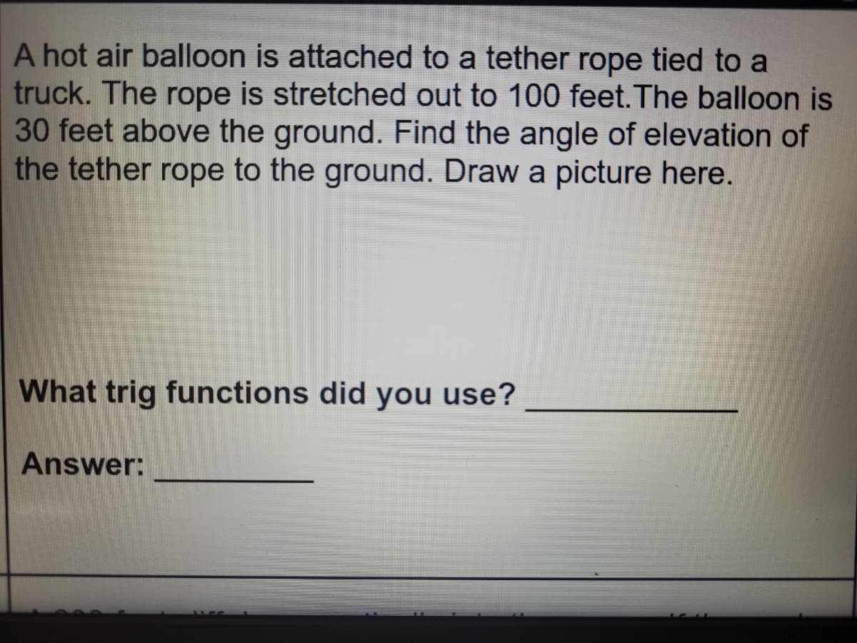 A hot air balloon is attached to a tether rope tied to a
truck. The rope is stretched out to 100 feet.The balloon is
30 feet above the ground. Find the angle of elevation of
the tether rope to the ground. Draw a picture here.
What trig functions did you use?
Answer:
