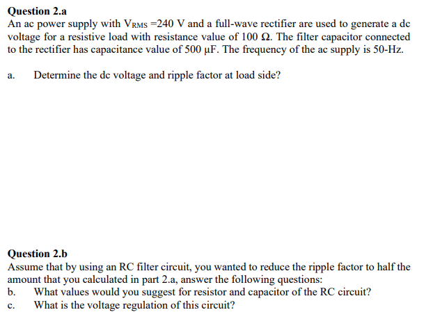 Question 2.a
An ac power supply with VRMS =240 V and a full-wave rectifier are used to generate a de
voltage for a resistive load with resistance value of 100 Q. The filter capacitor connected
to the rectifier has capacitance value of 500 µF. The frequency of the ac supply is 50-Hz.
Determine the de voltage and ripple factor at load side?
а.
Question 2.b
Assume that by using an RC filter circuit, you wanted to reduce the ripple factor to half the
amount that you calculated in part 2.a, answer the following questions:
b.
What values would you suggest for resistor and capacitor of the RC circuit?
What is the voltage regulation of this circuit?
с.
