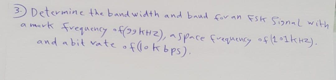 3.) Determine the band width and baud for an FSK Signal with
a mark frequency off99 kH2), aspace frequency of (2°1KHZ).
and abit vate of lokbps).
