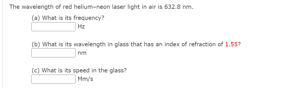 The wavelength of red helium-neon laser light in air is 632.8 nm.
(a) What is its frequency?
Hz
(b) What is its wavelength in glass that has an index of refraction of 1.55?
nm
(c) What is its speed in the glass?
Mm/s
