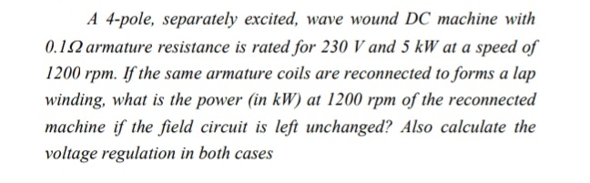 A 4-pole, separately excited, wave wound DC machine with
0.12 armature resistance is rated for 230 V and 5 kW at a speed of
1200 rpm. If the same armature coils are reconnected to forms a lap
winding, what is the power (in kW) at 1200 rpm of the reconnected
machine if the field circuit is left unchanged? Also calculate the
voltage regulation in both cases

