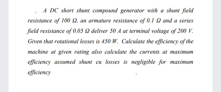 A DC short shunt compound generator with a shunt field
resistance of 100 Q, an armature resistance of 0.1 Q and a series
field resistance of 0.05 Q deliver 50 A at terminal voltage of 200 V.
Given that rotational losses is 450 W. Calculate the efficiency of the
machine at given rating also calculate the currents at maximum
efficiency assumed shunt cu losses is negligible for maximum
efficiency
