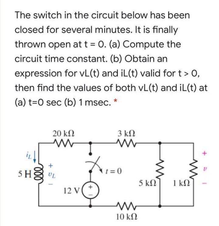 The switch in the circuit below has been
closed for several minutes. It is finally
thrown open at t = 0. (a) Compute the
%3D
circuit time constant. (b) Obtain an
expression for vL(t) and iL(t) valid for t > 0,
then find the values of both vL(t) and iL(t) at
(a) t=0 sec (b) 1 msec. *
20 kN
3 ΚΩ
+
5 H
t = 0
UL
5 ΚΩ
1 kN
12 V(*
10 kN

