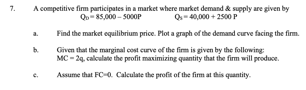 7.
A competitive firm participates in a market where market demand & supply are given by
QD=85,000-5000P
Qs = 40,000+ 2500 P
Find the market equilibrium price. Plot a graph of the demand curve facing the firm.
Given that the marginal cost curve of the firm is given by the following:
MC = 2q, calculate the profit maximizing quantity that the firm will produce.
Assume that FC=0. Calculate the profit of the firm at this quantity.
a.
b.
C.