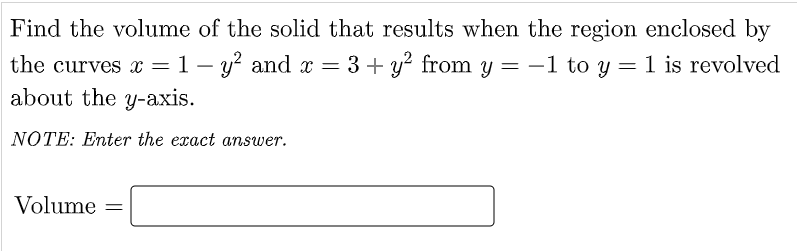 Find the volume of the solid that results when the region enclosed by
the curves x =1 – y? and x = 3 + y? from y = -1 to y = 1 is revolved
about the y-axis.
NOTE: Enter the exact answer.
Volume =
