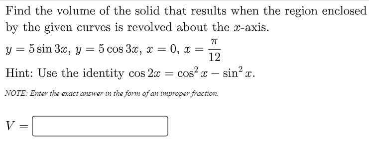 Find the volume of the solid that results when the region enclosed
by the given curves is revolved about the x-axis.
y = 5 sin 3x, y =
5 cos 3x, т 3
0, x
12
Hint: Use the identity cos 2x =
cos? x – sin? x.
-
NOTE: Enter the exact answer in the form of an improper fraction.
V =
