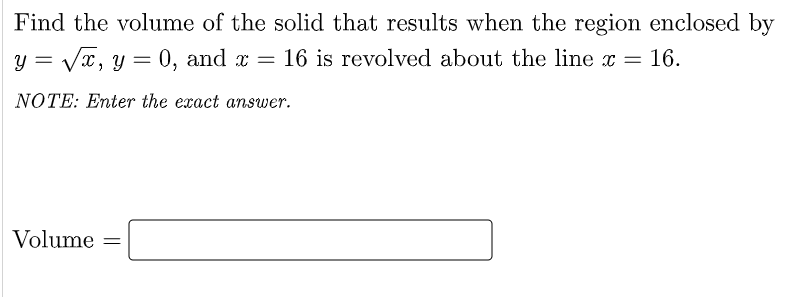 Find the volume of the solid that results when the region enclosed by
y = Vx, y = 0, and x = 16 is revolved about the line x =
16.
NOTE: Enter the exact answer.
Volume =
