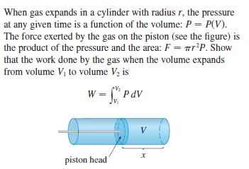 When gas expands in a cylinder with radius r, the pressure
at any given time is a function of the volume: P = P(V).
The force exerted by the gas on the piston (see the figure) is
the product of the pressure and the area: F = mr*P. Show
that the work done by the gas when the volume expands
from volume V, to volume Vz is
w = (* PdV
Jv.
V
piston head
