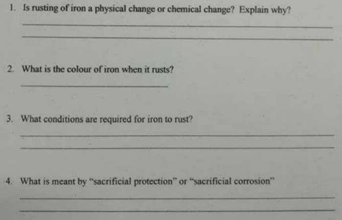 1. Is rusting of iron a physical change or chemical change? Explain why?
2. What is the colour of iron when it rusts?
3. What conditions are required for iron to rust?
4. What is meant by "sacrificial protection" or "sacrificial corrosion"

