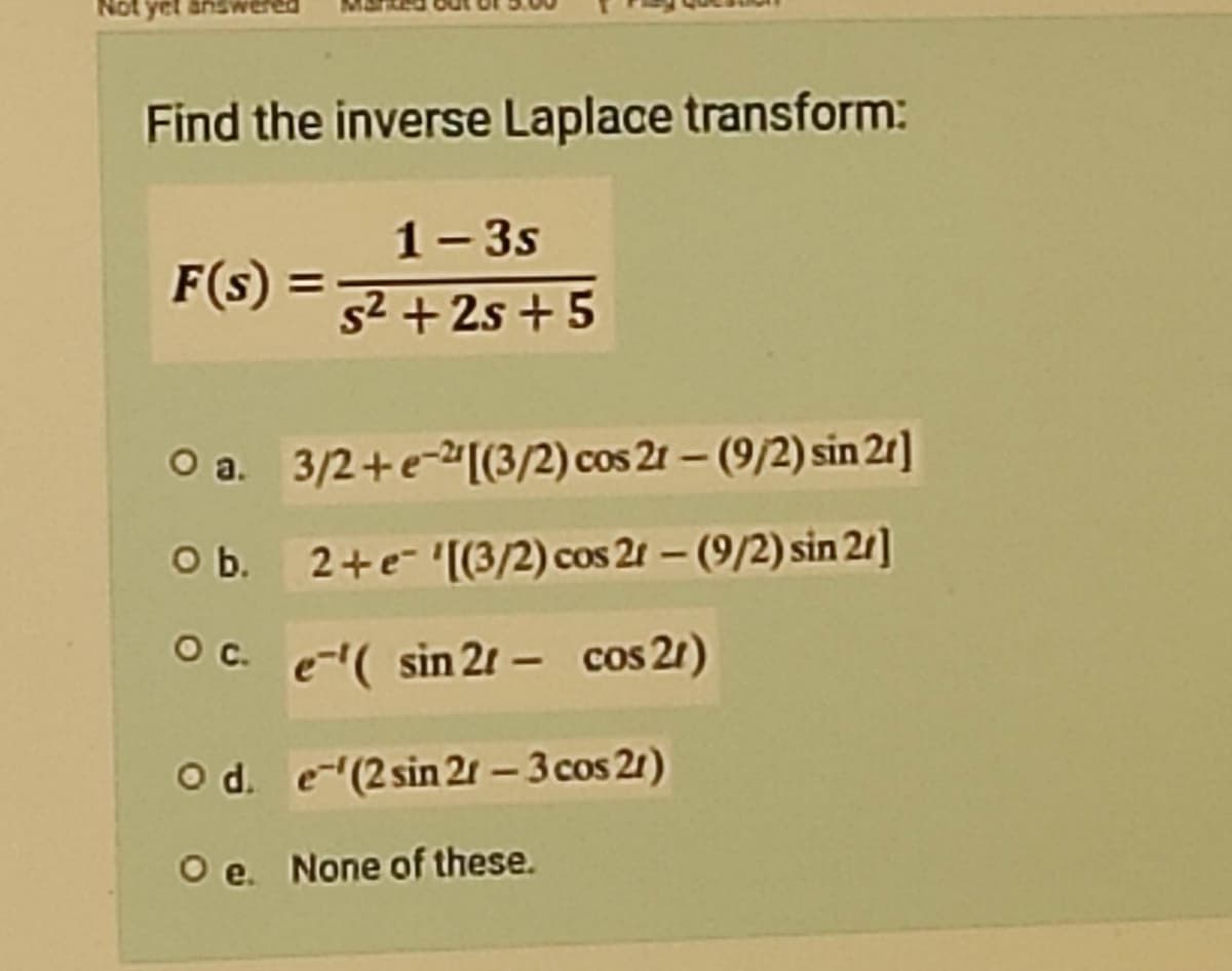 Find the inverse Laplace transform:
1-3s
F(s) =
s²+2s+5
O a.
3/2+e-[(3/2) cos 21-(9/2) sin 21]
O b.
2+e- '[(3/2) cos 21 - (9/2) sin 2/]
O c.
e¹( sin 21- cos 21)
O d.
e'(2 sin 21 - 3 cos 21)
Oe. None of these.
