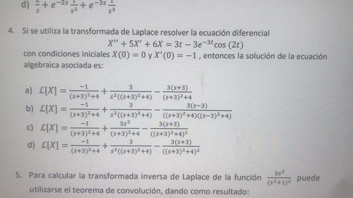 d)
+e
+e-3s
s3
4. Si se utiliza la transformada de Laplace resolver la ecuación diferencial
X" + 5X' + 6X = 3t – 3e-3t cos (2t)
con condiciones iniciales X(0) = 0 y X'(0) = -1, entonces la solución de la ecuación
algebraica asociada es:
%3D
-1
3.
3(s+3)
(s+3)2+4 s2((s+3)² +4) (s+3)2+4
3(s-3)
a) L[X] =
-1
3
b) L[X] =
(s+3)²+4' s²((s+3)²+4)
((s+3)²+4)((s-3)²+4)
3s2
3(s+3)
(s+3)2+4 ((s+3)2+4)2
3(s+3)
(s+3)2+4s2((s+3)²+4) ((s+3)2+4)2
-1
c) L[X] =
(s+3)2+4
-1
3
d) L[X] =
%3D
5. Para calcular la transformada inversa de Laplace de la función
3s2
puede
(s2+1)2
utilizarse el teorema de convolución, dando como resultado:
