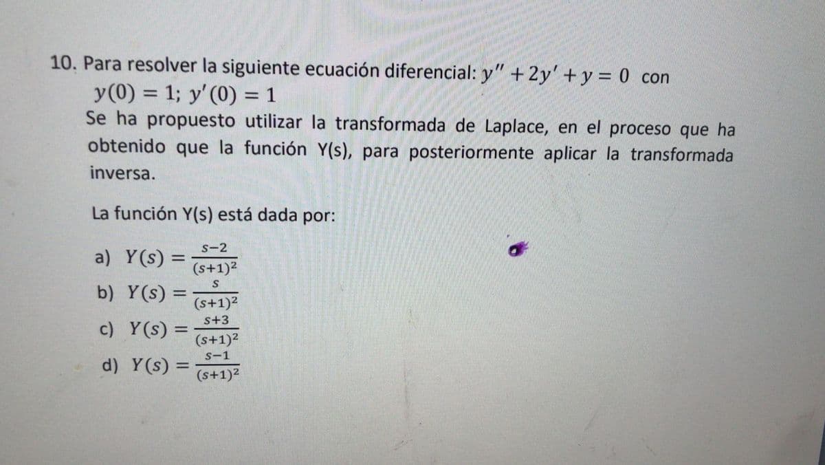 10. Para resolver la siguiente ecuación diferencial: y" +2y' + y = 0 con
y(0) = 1; y' (0) = 1
Se ha propuesto utilizar la transformada de Laplace, en el proceso que ha
obtenido que la función Y(s), para posteriormente aplicar la transformada
inversa.
La función Y(s) está dada por:
S-2
a) Y(s) =
(s+1)?
b) Y(s) =
(s+1)2
s+3
c) Y(s) =
%3D
(s+1)2
S-1
d) Y(s) =
%3D
(s+1)2
