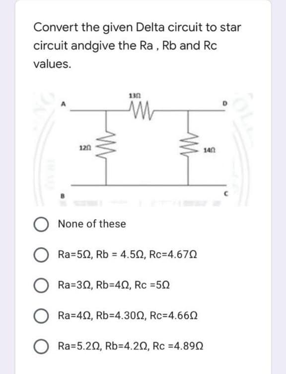 Convert the given Delta circuit to star
circuit andgive the Ra, Rb and Rc
values.
130
120
140
None of these
Ra=50, Rb = 4.50, Rc=4.672
Ra=30, Rb=42, Rc =50
Ra=42, Rb=4.300, Rc=4.660
Ra=5.20, Rb3D4.20, Rc =4.890
OL
