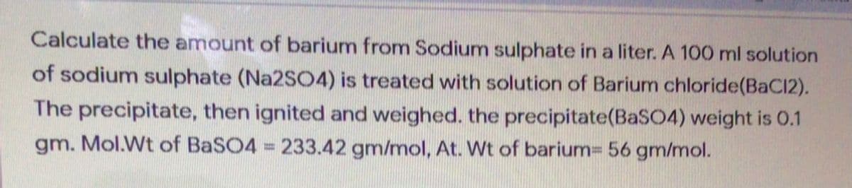 Calculate the amount of barium from Sodium sulphate in a liter. A 100 ml solution
of sodium sulphate (Na2SO4) is treated with solution of Barium chloride(BaC12).
The precipitate, then ignited and weighed. the precipitate(BaSO4) weight is 0.1
gm. Mol.Wt of BaSO4 233.42 gm/mol, At. Wt of barium= 56 gm/mol.
%3D
