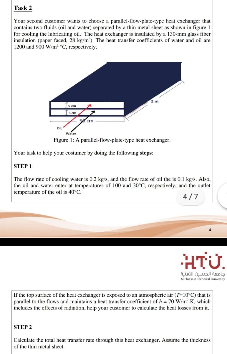 Task 2
Your second customer wants to choose a parallel-flow-plate-type heat exchanger that
contains two fluids (oil and water) separated by a thin metal sheet as shown in figure 1
for cooling the lubricating oil. The heat exchanger is insulated by a 130-mm glass fiber
insulation (paper faced, 28 kg/m³). The heat transfer coefficients of water and oil are
1200 and 900 W/m² °C, respectively.
2 m
5 cm
5 cm
50 cm
OIL
Water
Figure 1: A parallel-flow-plate-type heat exchanger.
Your task to help your costumer by doing the following steps:
STEP 1
The flow rate of cooling water is 0.2 kg/s, and the flow rate of oil the is 0.1 kg/s. Also,
the oil and water enter at temperatures of 100 and 30°C, respectively, and the outlet
temperature of the oil is 40°C.
4/7
4
HTÜ.
جامعة الحسين التقنية
Al Hussein Technical University
If the top surface of the heat exchanger is exposed to an atmospheric air (T=10°C) that is
parallel to the flows and maintains a heat transfer coefficient of h = 70 W/m².K, which
includes the effects of radiation, help your customer to calculate the heat losses from it.
STEP 2
Calculate the total heat transfer rate through this heat exchanger. Assume the thickness
of the thin metal sheet.
