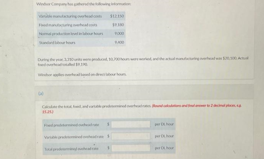 Windsor Company has gathered the following information:
Variable manufacturing overhead costs
Fixed manufacturing overhead costs
Normal production level in labour hours
Standard labour hours
(a)
$12,150
$9,180
9,000
During the year, 3,310 units were produced, 10,700 hours were worked, and the actual manufacturing overhead was $20,100. Actual
fixed overhead totalled $9.190.
Windsor applies overhead based on direct labour hours.
Fixed predetermined ovehead rate $
Variable predetermined ovehead rate $
Total predetermined ovehead rate $
9,400
Calculate the total, fixed, and variable predetermined overhead rates. (Round calculations and final answer to 2 decimal places, eg.
15.25)
per DL hour
per DL hour
per DL hour