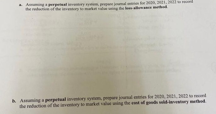 a. Assuming a perpetual inventory system, prepare journal entries for 2020, 2021, 2022 to record
the reduction of the inventory to market value using the loss-allowance method.
b. Assuming a perpetual inventory system, prepare journal entries for 2020, 2021, 2022 to record
the reduction of the inventory to market value using the cost of goods sold-inventory method.