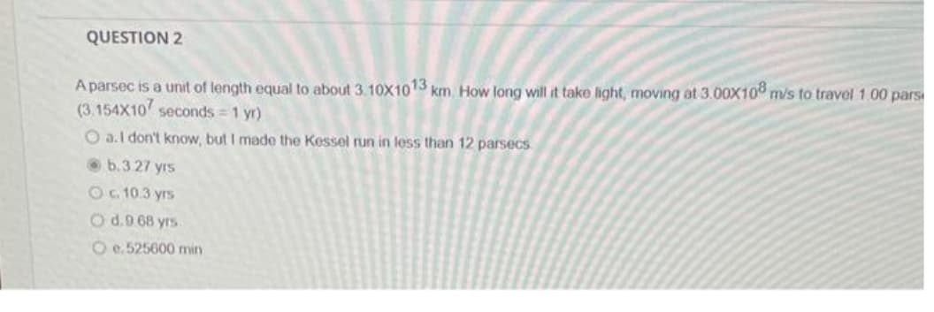 QUESTION 2
A parsec is a unit of length equal to about 3.10X1013 km. How long will it take light, moving at 3.00X108 m/s to travel 1.00 pars
(3.154X10 seconds = 1 yr)
O a.I don't know, but I made the Kessel run in less than 12 parsecs
b.3.27 yrs
O c. 10.3 yrs
O d.9.68 yrs
O e.525600 min