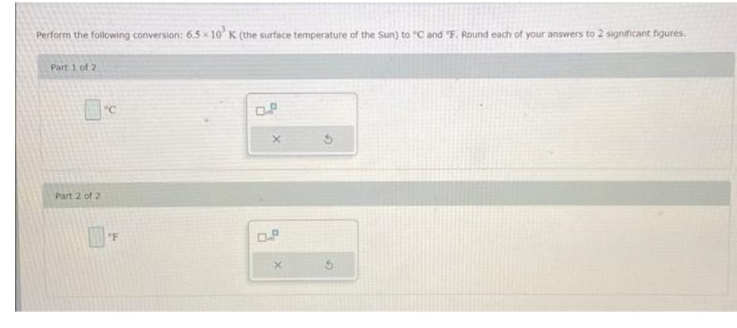 Perform the following conversion: 6.5×10³ K (the surface temperature of the Sun) to "C and "F. Round each of your answers to 2 significant figures.
Part 1 of 2
Part 2 of 2
°C
F
0.9
X