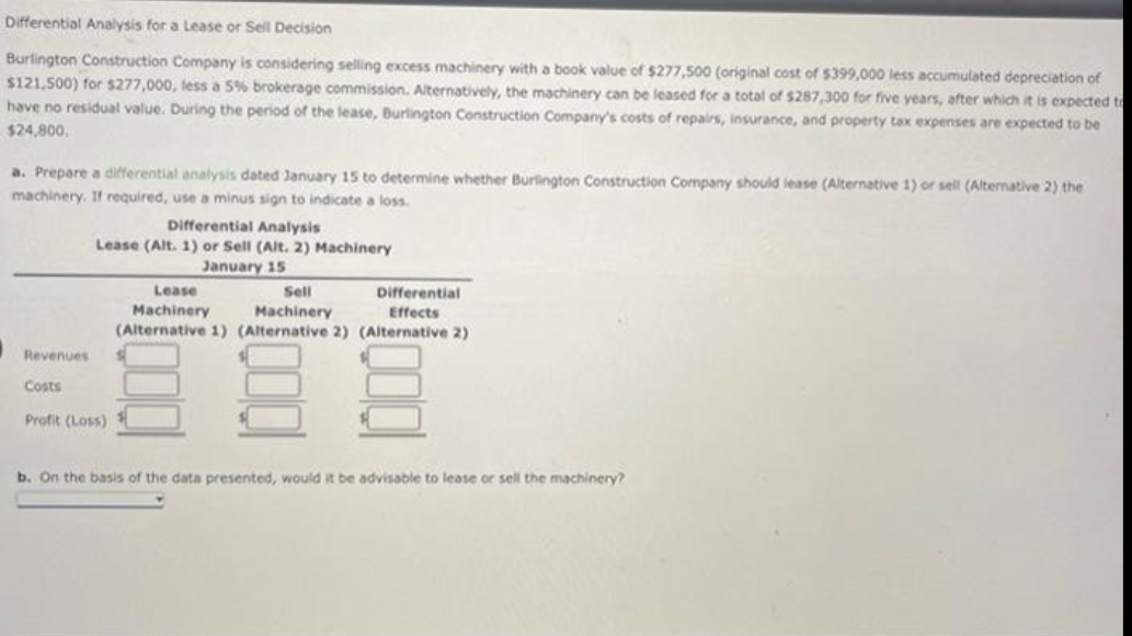 Differential Analysis for a Lease or Sell Decision
Burlington Construction Company is considering selling excess machinery with a book value of $277,500 (original cost of $399,000 less accumulated depreciation of
$121,500) for $277,000, less a 5% brokerage commission. Alternatively, the machinery can be leased for a total of $287,300 for five years, after which it is expected to
have no residual value. During the period of the lease, Burlington Construction Company's costs of repairs, insurance, and property tax expenses are expected to be
$24,800.
a. Prepare a differential analysis dated January 15 to determine whether Burlington Construction Company should lease (Alternative 1) or sell (Alternative 2) the
machinery. If required, use a minus sign to indicate a loss.
Revenues
Costs
Differential Analysis
Lease (Alt. 1) or Sell (Alt. 2) Machinery
January 15
Profit (Loss)
Lease
Sell
Differential
Effects
Machinery
Machinery
(Alternative 1) (Alternative 2) (Alternative 2)
b. On the basis of the data presented, would it be advisable to lease or sell the machinery?