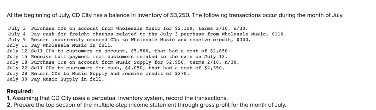 At the beginning of July, CD City has a balance in inventory of $3,250. The following transactions occur during the month of July.
July 3 Purchase CDs on account from Wholesale Music for $2,150, terms 2/10, n/30.
July 4 Pay cash for freight charges related to the July 3 purchase from Wholesale Music, $110.
July 9
Return incorrectly ordered CDs to Wholesale Music and receive credit, $300.
July 11 Pay Wholesale Music in full.
July 12 Sell CDs to customers on account, $5,500, that had a cost of $2,850.
July 15 Receive full payment from customers related to the sale on July 12.
July 18 Purchase CDs on account from Music Supply for $2,950, terms 2/10, n/30.
July 22 Sell CDs to customers for cash, $4,050, that had a cost of $2,350.
July 28 Return CDs to Music Supply and receive credit of $270.
July 30 Pay Music Supply in full.
Required:
1. Assuming that CD City uses a perpetual inventory system, record the transactions.
2. Prepare the top section of the multiple-step income statement through gross profit for the month of July.