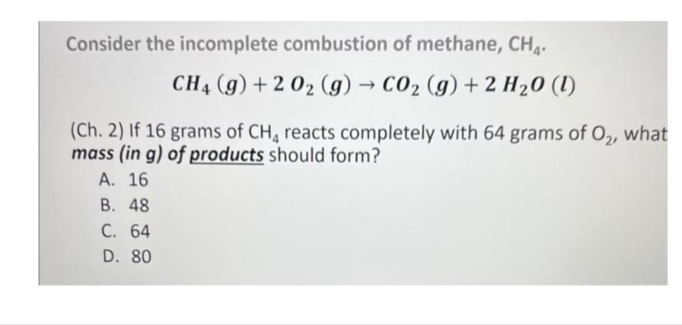 Consider the incomplete combustion of methane, CH₁.
CH4 (g) + 2 0₂ (g) → CO₂ (g) + 2 H₂0 (1)
(Ch. 2) If 16 grams of CH4 reacts completely with 64 grams of O₂, what
mass (in g) of products should form?
A. 16
B. 48
C. 64
D. 80