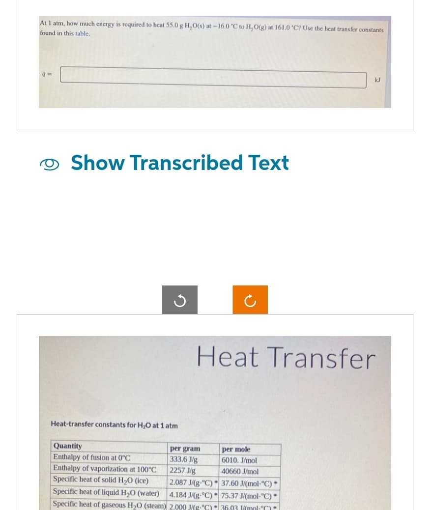 At 1 atm, how much energy is required to heat 55.0 g H₂O(s) at -16.0 °C to H₂O(g) at 161.0 °C? Use the heat transfer constants
found in this table.
Show Transcribed Text
G
Heat-transfer constants for H₂O at 1 atm
Quantity
Enthalpy of fusion at 0°C
Heat Transfer
per gram
333.6 J/g
2257 J/g
Enthalpy of vaporization at 100°C
Specific heat of solid H₂O (ice)
2.087 J/(g-"C)
Specific heat of liquid H₂O (water)
4.184 J/(g-°C)
Specific heat of gaseous H₂O (steam) 2.000 J/(g-°C)
per mole
6010. J/mol
40660 J/mol
kJ
37.60 J/(mol-°C)
75.37 J/(mol-°C).
36.03 1/(mol-°C)