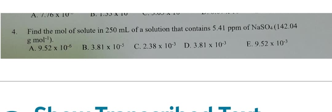 4.
A. 7.76 x 10
B. 1.33 X TU
Find the mol of solute in 250 mL of a solution that contains 5.41 ppm of NaSO4 (142.04
g mol-¹).
A. 9.52 x 10-6
B. 3.81 x 10-5
C. 2.38 x 10-³
D. 3.81 x 10-3
E. 9.52 x 10-3
°1