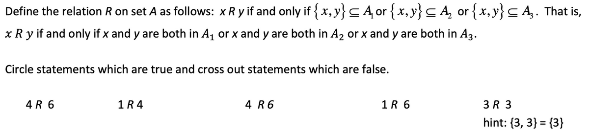 Define the relation R on set A as follows: xR y if and only if {x, y} CA, or {x,y}C A, or {x, y}C A,. That is,
x R y if and only if x and y are both in A, or x and y are both in A2 or x and y are both in A3.
Circle statements which are true and cross out statements which are false.
4 R 6
1R 4
4 R6
1R 6
3 R 3
hint: {3, 3} = {3}
