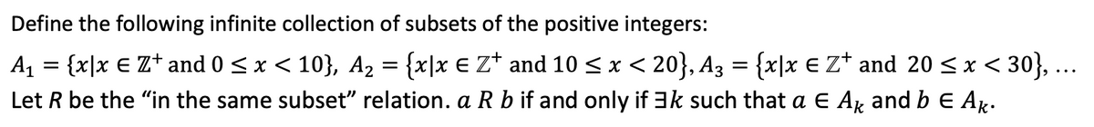Define the following infinite collection of subsets of the positive integers:
A1 = {x|x € Z+ and 0 <x < 10}, A2 = {x|x € Z* and 10 < x < 20}, A3 = {x|x € Z* and 20 < x < 30}, ...
Let R be the "in the same subset" relation. a R b if and only if 3k such that a E Ar and b E Ar.
