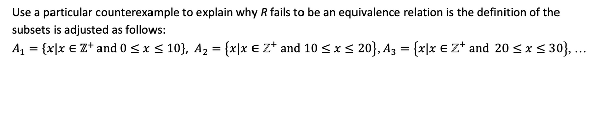Use a particular counterexample to explain why R fails to be an equivalence relation is the definition of the
subsets is adjusted as follows:
A1 = {x|x € Z* and 0 <x < 10}, A2 = {x|x € Z* and 10 < x < 20}, A3 = {x|x € Z* and 20 <x < 30}, ...
