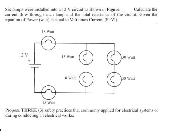 Calculate the
Six lamps were installed into a 12 V circuit as shown in Figure
current flow through each lamp and the total resistance of the circuit. Given the
equation of Power (watt) is equal to Volt times Current, (P=VI).
18 Watt
12 V
15 Watt
30 Watt
18 Watt
30 Watt
18 Watt
Propose THREE (3) safety practices that commonly applied for electrical systems or
during conducting an electrical works.
