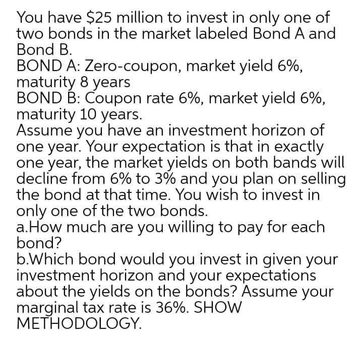 You have $25 million to invest in only one of
two bonds in the market labeled Bond A and
Bond B.
BOND A: Zero-coupon, market yield 6%,
maturity 8 years
BOND B: Coupon rate 6%, market yield 6%,
maturity 10 years.
Assume you have an investment horizon of
one year. Your expectation is that in exactly
one year, the market yields on both bands will
decline from 6% to 3% and you plan on selling
the bond at that time. You wish to invest in
only one of the two bonds.
a.How much are you willing to pay for each
bond?
b.Which bond would you invest in given your
investment horizon and your expectations
about the yields on the bonds? Assume your
marginal tax rate is 36%. SHOW
METHODOLOGY.
