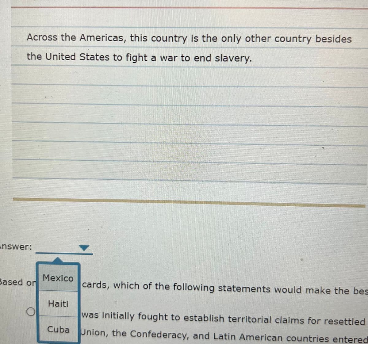 Across the Americas, this country is the only other country besides
the United States to fight a war to end slavery.
answer:
Mexico
Based on
cards, which of the following statements would make the bes
Haiti
was initially fought to establish territorial claims for resettled
Cuba Union, the Confederacy, and Latin American countries entered
