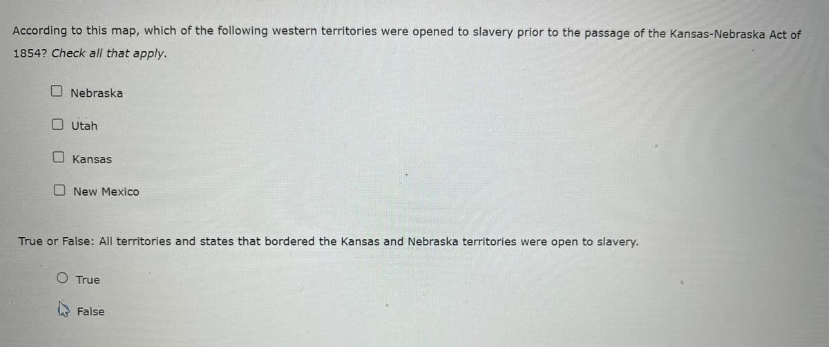 According to this map, which of the following western territories were opened to slavery prior to the passage of the Kansas-Nebraska Act of
1854? Check all that apply.
O Nebraska
O Utah
U Kansas
O New Mexico
True or False: All territories and states that bordered the Kansas and Nebraska territories were open to slavery.
O True
False
