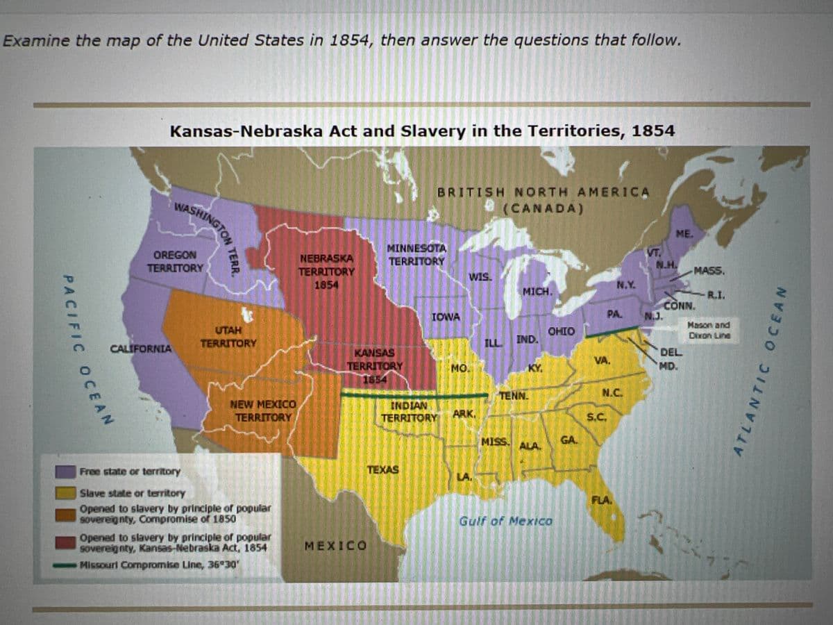 Examine the map of the United States in 1854, then answer the questions that follow.
Kansas-Nebraska Act and Slavery in the Territories, 1854
WASHINGTON
BRITISH NORTH AMERICA
(CANADA)
ME.
OREGON
TERRITORY
NEBRASKA
TERRITORY
1854
MINNESOTA
TERRITORY
VT.
N.H.
MASS.
WIS.
N.Y.
MICH.
R.I.
CONN.
N.J.
IOWA
PA.
Mason and
UTAH
TERRITORY
OHIO
Dixon Line
ILL
IND.
CALIFORNIA
KANSAS
TERRITORY
1654
DEL
VA.
MO.
KY.
MD.
TENN.
N.C.
NEW MEXICO
TERRITORY
INDIAN
TERRITORY
ARK.
S.C.
MISS.
GA
ALA.
Free state or territory
TEXAS
LA.
Slave state or teritory
FLA.
Opened to slavery by principle of popular
Sovereignty, Compromise of 1850
Gulf of Mexica
Opened to slavery by principle of popular
Sovereignty, Kansas-Nebraska Act, 1854
MEXICO
Missourl Compromise Line, 36 30'
ATLANTIC OCEAN
PACIFIC OCEAN
AN
