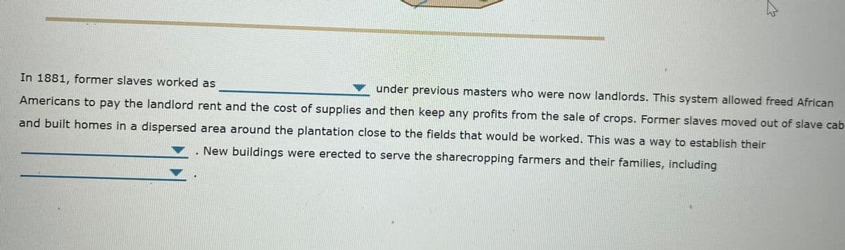 In 1881, former slaves worked as
under previous masters who were now landlords. This system allowed freed African
Americans to pay the landlord rent and the cost of supplies and then keep any profits from the sale of crops. Former slaves moved out of slave cab
and built homes in a dispersed area around the plantation close to the fields that would be worked. This was a way to establish their
New buildings were erected to serve the sharecropping farmers and their families, including
