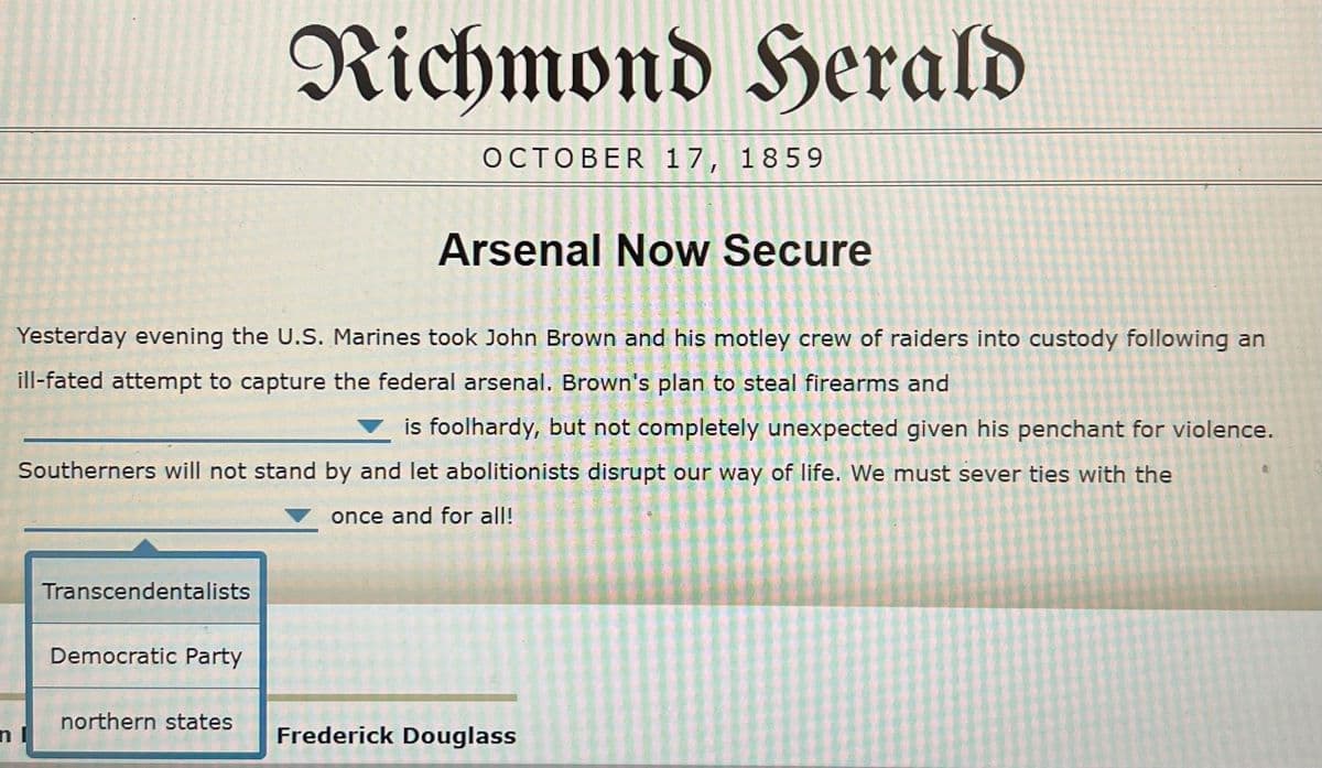 Richmond Herald
OCTOBER 17, 1859
Arsenal Now Secure
Yesterday evening the U.S. Marines took John Brown and his motley crew of raiders into custody following an
ill-fated attempt to capture the federal arsenal, Brown's plan to steal firearms and
is foolhardy, but not completely unexpected given his penchant for violence.
Southerners will not stand by and let abolitionists disrupt our way of life. We must sever ties with the
once and for all!
Transcendentalists
Democratic Party
northern states
n
Frederick Douglass
