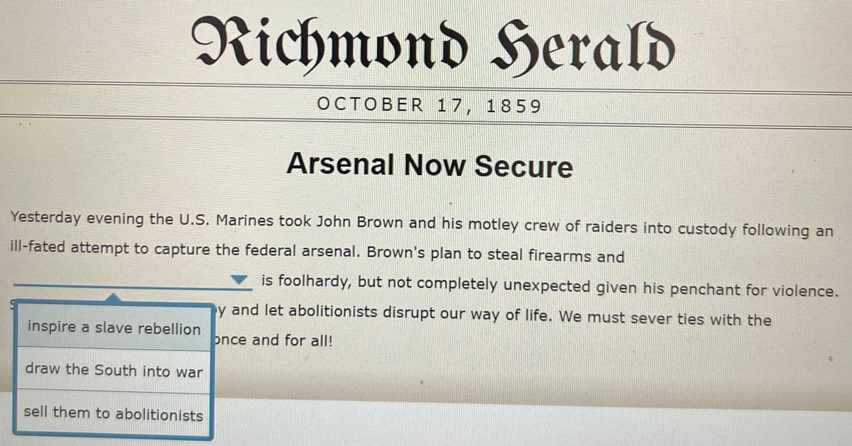 Richmond Herald
OCTOBER 17, 1859
Arsenal Now Secure
Yesterday evening the U.S. Marines took John Brown and his motley crew of raiders into custody following an
ill-fated attempt to capture the federal arsenal. Brown's plan to steal firearms and
is foolhardy, but not completely unexpected given his penchant for violence.
y and let abolitionists disrupt our way of life. We must sever ties with the
inspire a slave rebellion
once and for all!
draw the South into war
sell them to abolitionists
